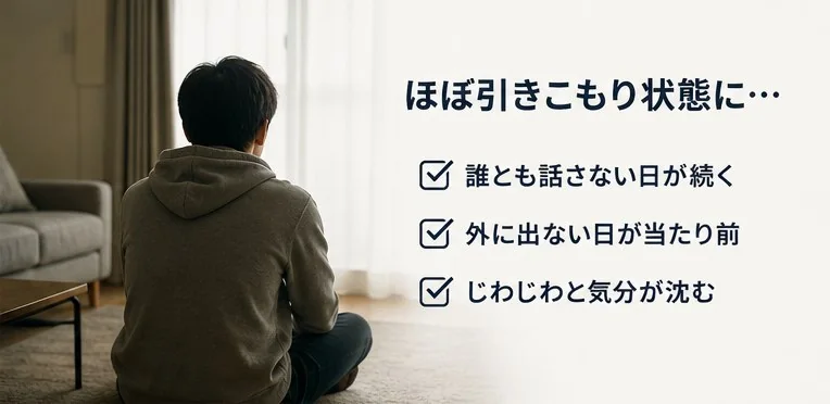 ほぼ引きこもり状態に…誰とも話さない日が続く・外に出ない日が当たり前・じわじわと気分が沈む